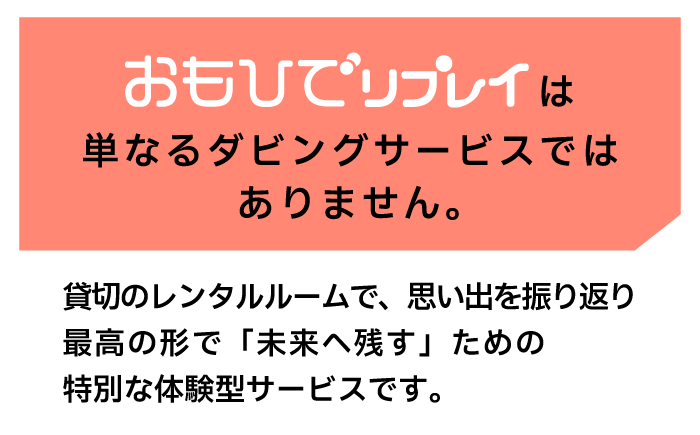 おもひでリプレイは単なるダビングサービスではありません。貸し切りのレンタルルームで、思い出を振り返り最高の形で「未来へ残す」ための特別な体験型サービスです。